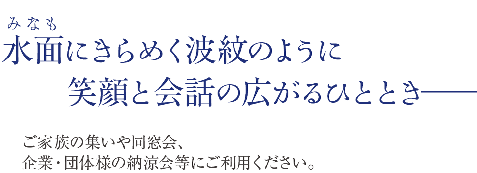 みなもにきらめく波紋のように、笑顔と会話の拡がるひとときご家族の集いや同窓会、企業・団体様の納涼会等にご利用ください。──